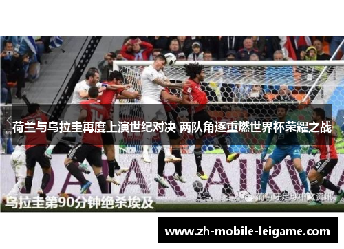 荷兰与乌拉圭再度上演世纪对决 两队角逐重燃世界杯荣耀之战